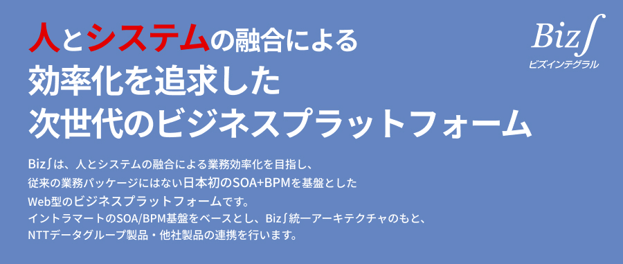 人とシステムの融合による効率化を追求した次世代のビジネスプラットフォーム。Biz∫は、人とシステムの融合による業務効率化を目指し、従来の業務パッケージにはない日本初のSOA＋BPMを基盤としたWeb型のビジネスプラットフォームです。イントラマートのSOA/BPM基盤をベースとし、Biz∫統一アーキテクチャのもと、NTTデータグループ製品・他社製品の連携を行います。